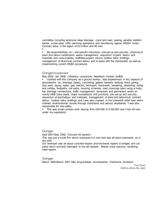 Your Name
Address, phone, fax, email
contraflow including extensive deep drainage, crack and seat, sawing, variable slipform
barrier, screw piles, VRS, planning operations and resurfacing approx 20000+ tones.
Contract value in the region of £3 million and 80 men

 My responsibilities inc:- site specific inductions, site set up and security, checking of
plant and labour certification, waste management, requisition of plant, labour and
materials and consumables, staff/labour/plant returns toolbox talks, briefings,
management of direct/sub contract labour and to liaise with the client/public as well as
implementing current HS&E procedures
Ganger/supervisor
May 2002- Jan 2008. J Breheny contractors, Needham market, Suffolk.
 I started with this company as a ground worker,, fully experienced in ALL aspects of
groundworks inc, drainage (deep), concreting, gabian baskets, kerbing, block paving,
duct work, laying, water, gas, electric, brickwork, blockwork, rendering, plastering, hotlay
and coldlay, footpaths, car parks, housing schemes, road crossings (also using a mole)
live drainage connections, traffic management, temporary and permanent works on
mainly A&B class roads, major roundabouts and junctions, site set up and security,
requisition of plant/labour and materials, management of plant and labour/sub contract
labour, toolbox talks, briefings and I was also involved in the Lowestoft relief road which
involved environmental issues through marshland and various woodlands. I was also
responsible for site safety
 This was small contract work varying from £40.000 to £100.000 and I had 40 men
under my supervision
Ganger
April 2001-May 2002. Concare ltd, Ipswich
This was just a small firm which employed 4-5 men and was all about teamwork, as is
any job!!
Our workload was all about concrete repairs and brickwork repairs to bridges and car
parks which primarily belonged to the rail network.. Mainly crack injection, rendering,
steel repairs
Ganger
March 1994-March 2001 A&L King builders, Auchterarder, Perthshire, Scotland
 