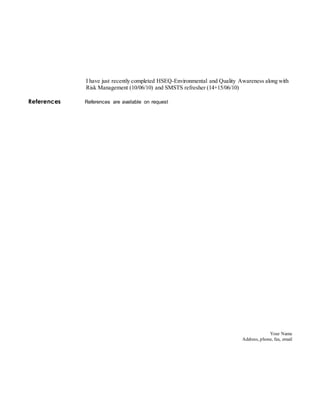 Your Name
Address, phone, fax, email
I have just recently completed HSEQ-Environmental and Quality Awareness along with
Risk Management (10/06/10) and SMSTS refresher (14+15/06/10)
References References are available on request
 