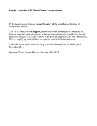 English translation of ICEI certificate of commendation:
D. Fernando Alonso Guinea, General Secretary of the Complutense Institute of
International Studies,
CERTIFY: That Jackson Heggem, research assistant, did render his services to the
Institute as part of a grant for research-focused internships made possible by a formal
agreement between IES Madrid and the ICEI, from 18 September, 2014 to 5 December,
2014, exemplifying in all his labors a supreme level of skill and dedication.
And at the behest of the interested party, I present this certificate, in Madrid, on 9
December, 2014.
Fernando Alonso Guinea, General Secretary of the ICEI
 