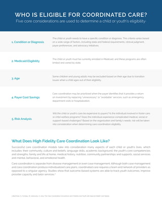 WHO IS ELIGIBLE FOR COORDINATED CARE?
Five core considerations are used to determine a child or youth’s eligibility3
1. Condition or Diagnosis
The child or youth needs to have a specific condition or diagnosis. This criteria varies based
on a wide range of factors, including state and federal requirements, clinical judgment,
payer preferences, and advocacy initiatives.
2. Medicaid Eligibility
The child or youth must be currently enrolled in Medicaid, and these programs are often
limited and varied by state.
3. Age
Some children and young adults may be excluded based on their age due to transition
issues when a child ages out of their eligibility.
4. Payer Cost Savings
Care coordination may be prioritized when the payer identifies that it provides a return
on investment by replacing “unnecessary” or “avoidable” services, such as emergency
department visits or hospitalization.
5. Risk Analysis
Will the child or youth’s care be expensive to payers? Is the individual involved in foster care
or child welfare programs? Does the individual experience complicated medical, social or
support-based challenges? Based on the organization and family’s needs, risk will be taken
into consideration when determining care coordination eligibility.
What Does High Fidelity Care Coordination Look Like?
Successful care coordination models take into consideration many aspects of each child or youth’s lives, which
includes: their community, culture and beliefs, language skills, academic background, the youth’s core competencies
and strengths, family and life at home, medical history, nutrition, community partnerships and supports, social services
and mental, behavioral, and emotional health.
Care coordination is separate from disease management or even case management. Although both case management
and care coordination produce individualized care plans, coordinated care requires a team and network of providers as
opposed to a singular agency. Studies show that outcome-based systems are able to track youth outcomes, improve
provider capacity and tailor services.2
3 Bachman, S; Comeau, M; Jankovsky, K. 2015. The Care Coordination Conundrum and Children and Youth with Special Health Care Needs.
 