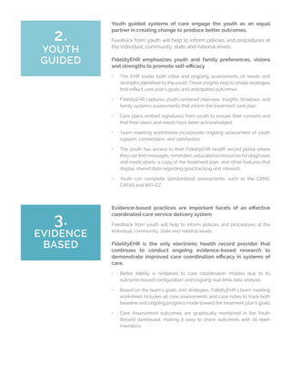 2.
YOUTH
GUIDED
Youth guided systems of care engage the youth as an equal
partner in creating change to produce better outcomes.
Feedback from youth will help to inform policies and procedures at
the individual, community, state and national levels.
FidelityEHR emphasizes youth and family preferences, visions
and strengths to promote self-efficacy
•	 The EHR tracks both initial and ongoing assessments of needs and
strengths identified by the youth. These insights help to shape strategies
that reflect care plan’s goals and anticipated outcomes
•	 FidelityEHR captures youth-centered interview, insights, timelines, and
family systems assessments that inform the treatment care plan
•	 Care plans embed signatures from youth to ensure their consent and
that their views and needs have been acknowledged
•	 Team meeting worksheets incorporate ongoing assessment of youth
support, connections, and satisfaction
•	 The youth has access to their FidelityEHR health record portal where
theycan find messages, reminders, educationalresources fordiagnoses
and medications, a copy of the treatment plan, and other features that
display shared data regarding goal tracking and interests
•	 Youth can complete standardized assessments, such as the CANS,
CAFAS and WFI-EZ
3.
EVIDENCE
BASED
Evidence-based practices are important facets of an effective
coordinated care service delivery system.
Feedback from youth will help to inform policies and procedures at the
individual, community, state and national levels.
FidelityEHR is the only electronic health record provider that
continues to conduct ongoing evidence-based research to
demonstrate improved care coordination efficacy in systems of
care.
•	 Better fidelity is rendered to care coordination models due to its
outcome-based configuration and ongoing real-time data analysis
•	 Based on the team’s goals and strategies, FidelityEHR’s team meeting
worksheet includes all core assessments and case notes to track both
baseline and ongoing progress made toward the treatment plan’s goals
•	 Core Assessment outcomes are graphically monitored in the Youth
Record dashboard, making it easy to share outcomes with all team
members:
 