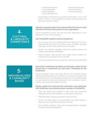 • Youth Needs Progress		 • Residential Outcomes
	 • Family Satisfaction			 • Youth Connections
	 • School Outcomes			 • Family Connections
	 • Community Outcomes
•	 Customizable assessments and licensed assessments, such as the
CANS or CAFAS, can be integrated to support outcome-based and
data-driven decision-making
4.
CULTURAL
& LINGUISTIC
COMPETENCE
Agencies, programs and services should reflect the cultural, racial
and ethnic diversity of the system of care’s populations.
Cultural competence evolves over time and helps stakeholders to work
effectively in cross-cultural situations.
How FidelityEHR supports cultural competence:
•	 The care plan and Team Meeting Worksheet emphasize the team’s
understanding of the youth and family’s values and beliefs regarding
challenges, as well as their preferences for next steps
•	 Gender, race, ethnicity, language, cultural and spiritual domains are
assessed and tracked in FidelityEHR
•	 Primary caregiver, legal guardian and multiple family members are
included and can be given access to the EHR
•	 Community-based outcomes are assessed continuously in FidelityEHR
5.
INDIVIDUALIZED
& COMMUNITY
BASED
Each child or youth that is provided care through a system of care
should have a customized care plan that is developed by the
family team.
Community-based services have been shown to be enhanced through
building partnerships with service systems and resources throughout the
childoryouth’scommunity.Managementanddecision-makingresponsibility
are also provided to community stakeholders, such as teachers, mentors,
coaches, community group leaders and more.
Quickly update the Treatment Plan information and collaborate
with family team and community team members in FidelityEHR.
•	 Youth and family vision building for both home and community
integration into the treatment plan is a critical piece in the puzzle.
•	 FidelityEHR offers ongoing assessment in these domains.
•	 Service and billing options are customizable and highly flexible to
reflect any care coordination practice environment.
•	 Team meeting reminders, invites and messaging between meetings
are delivered through FidelityEHR
 