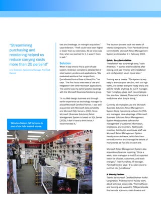 loss and breakage, or midnight acquisition,”
says Anderson. “Theft could have been higher
or lower than our estimates. All we knew was
that, when we reached for it, it wasn’t there
to sell.”
Solution
When it was time to find a point-of-sale
system, Anderson compiled a detailed list of
retail system vendors and applications. “We
evaluated solutions that ranged from
QuickBooks Point-of-Sale to Retail Pro,” he
says. “The first factor was ease of use and
integration with other Microsoft applications.
The second was my earlier positive dealings
with the Microsoft Business Solutions group.
“In my Web design business and through
earlier experience as technology manager for
a local Microsoft Certified Partner, I was well
acquainted with Microsoft data portability
and Microsoft SQL ServerTM 2000. Since
Microsoft [Business Solutions] Retail
Management System is based on SQL Server
[2000], I didn’t have to think twice. I
recommended it.”
The decision process took two weeks of
intense comparisons. Then Paintball Central
committed to Microsoft Retail Management
System and installed it in February 2002.
Quick, Easy Installation
“Installation was surprisingly easy,” says
Anderson. “I started with two stores after
closing, and was finished with installation
and configuration seven hours later.”
Training was a breeze. “The system is very
easy to learn on your own but, with our high
traffic, we wanted everyone really sharp and
able to handle anything. So our IT manager,
Tyler Humphrey, gives each new employee
four one-hour classes. Those who’ve done it
really know what they’re doing.”
Currently all employees use the Microsoft
Business Solutions Retail Management
System Store Operations software for POS,
and managers take advantage of Microsoft
Business Solutions Retail Management
System Headquarters software for
management of customer information,
employees, and inventory. Additionally
inventory distribution warehouse staff use
Microsoft Retail Management System
Headquarters software, which lets them
centrally monitor and manage the details of
many stores as if on site in each one.
Microsoft Retail Management System also
streamlines financial reporting. “Once a
week, store managers e-mail IT an exported
batch file of sales, customers, and stock
changes,” Tyler Humphrey, IT Manager,
Paintball Central says,” It’s a slam-dunk to
put that into QuickBooks.”
A Steady Partner
Thanks to Microsoft Certified Partner NuRol
Corporation, Anderson never had to worry
about technical loose ends. “From software
and training and support to POS peripherals
like barcode scanners, cash drawers and
“Streamlining
purchasing and
reordering helped us
reduce carrying costs
more than 25 percent!”
Linc Anderson, Operations Manager, Paintball
Central
Winston-Salem, NC is home to
one of six fully loaded stores.
 