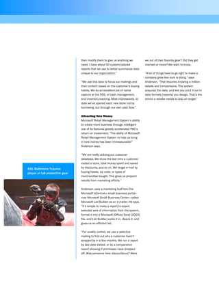 then modify them to give us anything we
need. I have about 50 custom-tailored
reports that we use to better summarize data
unique to our organization.”
“We use this data to focus our mailings and
their content based on the customer’s buying
habits. We do an excellent job of name
capture at the POS, of cash management,
and inventory tracking. Most impressively, to
date we’ve opened each new store not by
borrowing, but through our own cash flow.”
Attracting New Money
Microsoft Retail Management System’s ability
to create more business through intelligent
use of its features greatly accelerated PBC’s
return on investment. “The ability of Microsoft
Retail Management System to help us bring
in new money has been immeasurable!”
Anderson says.
“We are really utilizing our customer
database. We know the last time a customer
visited a store, total money spent and saved
by discounts, and so on. We target e-mail by
buying habits, zip code, or types of
merchandise bought. This gives us pinpoint
results from marketing efforts.”
Anderson uses a marketing tool from the
Microsoft bCentralTM small business portal—
now Microsoft Small Business Center—called
Microsoft List Builder as an e-mailer. He says,
“It’s simple to make a report to export
selected sets of information from the system,
format it into a Microsoft [Office] Excel [2003]
file, and List Builder sucks it in, cleans it, and
gives us an efficient list.
“For quality control, we use a selective
mailing to find out why a customer hasn’t
stopped by in a few months. We run a report
by last date visited, or by a comparative
report showing if purchases have dropped
off. Was someone here discourteous? Were
we out of their favorite gear? Did they get
married or move? We want to know.
“A lot of things have to go right to make a
company grow like ours is doing,” says
Anderson. “That requires knowing a million
details and comparisons. This system
acquires the data, and lets you print it out in
data formats [reports] you design. That’s the
ammo a retailer needs to stay on target.”
NXL Baltimore Trauma
player in full protective gear
 
