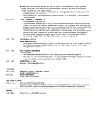 • Grew client and community relations and financial product and services sales through improved
prospecting, product value quantification, and developing community and bank-based financial
seminars for customers and the community.
• Managed daily operations of the bank by effectively coaching and training all employees on bank
products, policies and procedures.
• Performed monthly, quarterly and annual compliance audits on all employees, cash drawers and
vault procedures.
2010 – 2013 BANK OF AMERICA Escondido, CA
Merchant Teller, ATM Custodian
• Assisted clients in their selection of various accounts and financial services; cross-selling the Bank's
products and services by leveraging lead generation systems and techniques, while identifying new
prospects and cross-selling opportunities with current clients. Understand and consistently adhering
to all operational controls to ensure branch operational health to ensure successful audits.
• Attained status as top five teller in the entire company for 2 consecutive years in multiple categories
of sales productivity. Referred DDA accounts, new credit cards and earned the sales champion.
• Received multiple awards for increasing overall Customer Service, DDAgrowth & DDAdollars.
• Earned the prestigious “Star Teller Award” for customer service and top referrer
2008 – 2010 MACYS., Escondido, CA
Retail Sales Consultant
• Proactively marketed new customers through in-store collaboration and in-aisle prospecting efforts.
Opened card accounts, cross-sold products and services that resolved customer service issues
through conflict resolution.
2007 – 2008 SAN DIEGO MERCEDES BENZ
Service Greeter
• Drove departmentandstore service.Consistentlyachieved customerrecognition.
• Managed andmotivatedteamtoincrease service sales andforecastingfuture salesvolumesto
ensure appropriate inventorylevels&maximize dailyprofits.
2005 – 2007 NORDSTROM., La Jolla
Logistics – Shipping and Receiving
EDUCATION
2005 - 2008 ASSCIOATES DEGREE – GENERAL STUDIES
SAN DIEGOMESA COLLEGE
2001-2005 RECEIVED DIPLOMA
TORREY PINES HIGHSCHOOL
SPECIALIZED TRAINING
2013–Present CITIBANKSEMINARS& WORKSHOPS
Ongoing training inCredit Fundamentals, complianceassurances,best practices, banksecrecy,anddynamic
federalregulationsandpoliciesregarding lendingandfinancialproductssales,servicesandreporting.
AWARDS
2012–2016 CitibankStarAward(top10%nationally).
 