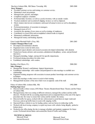 Skechers (Auburn Hills, MI/Clinton Township, MI) 2005-2008
Store Manager
 Provided customer service and training on customer service.
 Maintained visual presentation
 Managed sales, payroll, and budget.
 Completed employee schedules.
 Performed daily inventory as well as a yearly inventory with an outside vendor.
 Tracked,monitored and recorded all shipping invoices as well as shipment.
 Hired, trained, interviewed, terminated, and issued all annual reviews as well as disciplinary
actions.
 Performed promotions of associates to managers.
 Managed a team of 8-15.
 Assisted in the opening of new stores as well as training of employees.
 Contributed to a team effort and accomplished related results as required.
 Maintained confidential information.
 Managed all money and banking deposits.
Estee Lauder/Marshall Field’s (Troy, MI) 2001-2005
Counter Manager/Shoe Lead
 Developed and maintained clientele.
 Organized store events for both areas.
 Maintained repeat clientele and ensured associates developed relationships with clientele.
 Trained new beauty advisors and associates,administered disciplinary action, and performed
interviews.
 Managed scheduling, budget, and payroll for specific departments.
 Performed closing procedures for entire store.
 Established relationships with vendors.
Burdines (Fort Myers, FL) 2000-2001
Sales Manager
 Managed the Women’s and Intimate Apparel departments.
 Established relationships with vendors and participated in sales meetings to establish new
relationships.
 Organized training programs with associates to ensure product knowledge and customer service
techniques.
 Held sales meetings at other stores to assist in their training.
 Managed both locations of the store which were on opposite ends of the mall.
Palace of Auburn Hills (Auburn Hills, MI) 1992-2000
Parking Supervisor
 Directed traffic at three venues, DTE Music Theater,Meadowbrook Music Theater,and the Palace
of Auburn Hills.
 Managed money that was coming at different entrances,managed the cashiers and the traffic
directors. Worked with the accounting department and accompanied them at the end of the ingress
procedure into the venue to ensure their safety and the monitor the money.
 Directed traffic for egress,worked with law enforcement to assist them on major roads and
freeways,and set up traffic lanes to assist with outgoing traffic.
 Operated Palace vehicles to use for loading pylons and saw horses in redirecting traffic.
 Worked with local towing company to report any issues with vehicles being illegally parked or
broken down.
 Worked in the office during the day to manage schedules and maintain equipment for future
events. Performed clerical duties and assisted the Head of Traffic and Parking.
TECHNICAL SKILLS
Microsoft Word Microsoft Excel
Internet Research Microsoft Power Point
 