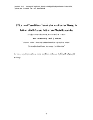 Finesmith et al., Lamotrigine in patients with refractory epilepsy and mental retardation
Epilepsy and Behavior. 2003 Aug;4(4):386-94.
Efficacy and Tolerability of Lamotrigine as Adjunctive Therapy in
Patients with Refractory Epilepsy and Mental Retardation
Ross Finesmith 1
Theodore R. Sunder,2
Jerry R. McKee 3
1
New York University School of Medicine
2
Southern Illinois University School of Medicine, Springfield, Illinois;
Western Carolina Center, Morganton, North Carolina 3
Key words: lamotrigine, epilepsy, mental retardation, intellectual disability (developmental
disability)
1
 