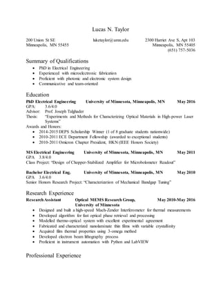 Lucas N. Taylor
200 Union St SE
Minneapolis, MN 55455
luketaylor@umn.edu 2300 Harriet Ave S, Apt 103
Minneapolis, MN 55405
(651) 757-5036
Summary of Qualifications
 PhD in Electrical Engineering
 Experienced with microelectronic fabrication
 Proficient with photonic and electronic system design
 Communicative and team-oriented
Education
PhD Electrical Engineering University of Minnesota, Minneapolis, MN May 2016
GPA: 3.6/4.0
Advisor: Prof. Joseph Talghader
Thesis: “Experiments and Methods for Characterizing Optical Materials in High-power Laser
Systems”
Awards and Honors:
 2014-2015 DEPS Scholarship Winner (1 of 8 graduate students nationwide)
 2010-2011 ECE Department Fellowship (awarded to exceptional students)
 2010-2011 Omicron Chapter President, HKN (IEEE Honors Society)
MS Electrical Engineering University of Minnesota, Minneapolis, MN May 2011
GPA 3.8/4.0
Class Project: “Design of Chopper-Stabilized Amplifier for Microbolometer Readout”
Bachelor Electrical Eng. University of Minnesota, Minneapolis, MN May 2010
GPA 3.6/4.0
Senior Honors Research Project: “Characterization of Mechanical Bandgap Tuning”
Research Experience
ResearchAssistant Optical MEMS Research Group,
University of Minnesota
May 2010-May 2016
 Designed and built a high-speed Mach-Zender Interferometer for thermal measurements
 Developed algorithm for fast optical phase retrieval and processing
 Modelled thermo-optical system with excellent experimental agreement
 Fabricated and characterized nanolaminate thin films with variable crystallinity
 Acquired film thermal properties using 3-omega method
 Developed electron beam lithography process
 Proficient in instrument automation with Python and LabVIEW
Professional Experience
 