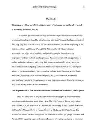 DISCUSSION QUESTIONS 2
Question 1:
The proper or ethical use of technology in terms of both ensuring public safety as well
as protecting individual liberties
The need for governments to infringe on individuals private lives in their endeavour
to enhance the safety of the public while boosting individuals’ freedom has been emphasized
for a very long time. For this reason, the government provides a level of transparency in the
utilization of new technologies (Pure, 2013). Additionally, individuals using new
technologies are subjected to legislative and judicial oversight. The utilization of
investigative and new technologies has provided the justice system with an opportunity to
analyze technology advances and review their impact on individual’s privacy as per the
public and constitutional policy foundation. Therefore, whenever privacy risks emerge or
whenever government authority goes beyond the outlined limits through a process that is
democratic, corrective action is mandatory (Pure, 2013). For this reason, to enhance
individual’s privacy, the investigative process must be transparent and those who infringe on
individuals privacy should be held accountable.
How might the use of such an indicator mirror current trends in criminal justice system
Previous crime rates in conjunction with future demographic estimations indicate
some important information about future crime. The U.S. Census of Bureau projects that
from 2000 to 2025, the population in California will increase by 51.55%; 44.15% in Hawaii;
4.43% in New Mexico; 35.9% in Florida; 35.53% in Alaska and 35.11% in Texas. The
increase will be as a result of immigration and increases in distinct age groups. Andersen and
Patricia (2008) argue that states with increased number of juvenile population, to be precise
 