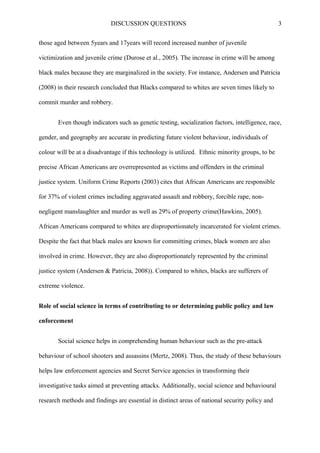 DISCUSSION QUESTIONS 3
those aged between 5years and 17years will record increased number of juvenile
victimization and juvenile crime (Durose et al., 2005). The increase in crime will be among
black males because they are marginalized in the society. For instance, Andersen and Patricia
(2008) in their research concluded that Blacks compared to whites are seven times likely to
commit murder and robbery.
Even though indicators such as genetic testing, socialization factors, intelligence, race,
gender, and geography are accurate in predicting future violent behaviour, individuals of
colour will be at a disadvantage if this technology is utilized. Ethnic minority groups, to be
precise African Americans are overrepresented as victims and offenders in the criminal
justice system. Uniform Crime Reports (2003) cites that African Americans are responsible
for 37% of violent crimes including aggravated assault and robbery, forcible rape, non-
negligent manslaughter and murder as well as 29% of property crime(Hawkins, 2005).
African Americans compared to whites are disproportionately incarcerated for violent crimes.
Despite the fact that black males are known for committing crimes, black women are also
involved in crime. However, they are also disproportionately represented by the criminal
justice system (Andersen & Patricia, 2008)). Compared to whites, blacks are sufferers of
extreme violence.
Role of social science in terms of contributing to or determining public policy and law
enforcement
Social science helps in comprehending human behaviour such as the pre-attack
behaviour of school shooters and assassins (Mertz, 2008). Thus, the study of these behaviours
helps law enforcement agencies and Secret Service agencies in transforming their
investigative tasks aimed at preventing attacks. Additionally, social science and behavioural
research methods and findings are essential in distinct areas of national security policy and
 