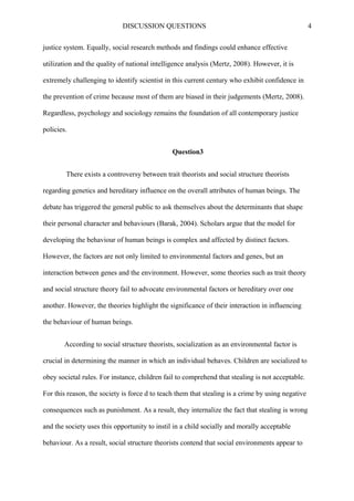 DISCUSSION QUESTIONS 4
justice system. Equally, social research methods and findings could enhance effective
utilization and the quality of national intelligence analysis (Mertz, 2008). However, it is
extremely challenging to identify scientist in this current century who exhibit confidence in
the prevention of crime because most of them are biased in their judgements (Mertz, 2008).
Regardless, psychology and sociology remains the foundation of all contemporary justice
policies.
Question3
There exists a controversy between trait theorists and social structure theorists
regarding genetics and hereditary influence on the overall attributes of human beings. The
debate has triggered the general public to ask themselves about the determinants that shape
their personal character and behaviours (Barak, 2004). Scholars argue that the model for
developing the behaviour of human beings is complex and affected by distinct factors.
However, the factors are not only limited to environmental factors and genes, but an
interaction between genes and the environment. However, some theories such as trait theory
and social structure theory fail to advocate environmental factors or hereditary over one
another. However, the theories highlight the significance of their interaction in influencing
the behaviour of human beings.
According to social structure theorists, socialization as an environmental factor is
crucial in determining the manner in which an individual behaves. Children are socialized to
obey societal rules. For instance, children fail to comprehend that stealing is not acceptable.
For this reason, the society is force d to teach them that stealing is a crime by using negative
consequences such as punishment. As a result, they internalize the fact that stealing is wrong
and the society uses this opportunity to instil in a child socially and morally acceptable
behaviour. As a result, social structure theorists contend that social environments appear to
 