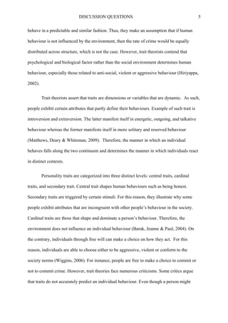 DISCUSSION QUESTIONS 5
behave in a predictable and similar fashion. Thus, they make an assumption that if human
behaviour is not influenced by the environment, then the rate of crime would be equally
distributed across structure, which is not the case. However, trait theorists contend that
psychological and biological factor rather than the social environment determines human
behaviour, especially those related to anti-social, violent or aggressive behaviour (Hiriyappa,
2002).
Trait theorists assert that traits are dimensions or variables that are dynamic. As such,
people exhibit certain attributes that partly define their behaviours. Example of such trait is
introversion and extraversion. The latter manifest itself in energetic, outgoing, and talkative
behaviour whereas the former manifests itself in more solitary and reserved behaviour
(Matthews, Deary & Whiteman, 2009). Therefore, the manner in which an individual
behaves falls along the two continuum and determines the manner in which individuals react
in distinct contexts.
Personality traits are categorized into three distinct levels: central traits, cardinal
traits, and secondary trait. Central trait shapes human behaviours such as being honest.
Secondary traits are triggered by certain stimuli. For this reason, they illustrate why some
people exhibit attributes that are incongruent with other people’s behaviour in the society.
Cardinal traits are those that shape and dominate a person’s behaviour. Therefore, the
environment does not influence an individual behaviour (Barak, Jeanne & Paul, 2004). On
the contrary, individuals through free will can make a choice on how they act. For this
reason, individuals are able to choose either to be aggressive, violent or conform to the
society norms (Wiggins, 2006). For instance, people are free to make a choice to commit or
not to commit crime. However, trait theories face numerous criticisms. Some critics argue
that traits do not accurately predict an individual behaviour. Even though a person might
 