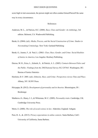 DISCUSSION QUESTIONS 6
score high in trait assessment, the person might not often conduct himself/herself the same
way in every circumstance.
References
Andersen, M. L., & Patricia, H.C. (2008). Race, Class and Gender: An Anthology, 3rd
edition. Belmont, CA: Wadsworth Publishing.
Barak, G. (2004). (ed.). Media, Process, and the Social Construction of Crime: Studies in
Newsmaking Criminology. New York: Garland Publishing
Barak, G., Jeanne, F., & Paul, L. (200)1. Class, Race, Gender, and Crime: Social Realities
of Justice in America. Los Angeles: Roxbury Publishing.
Durose, M. R., Erica, L., Schmitt, S., & Patrick, A. L. (2005). Contacts Between Police and
the Public: Findings from the 2002National Survey.NCJ 207845. Washington, DC:
Bureau of Justice Statistics
Hawkins, D. F. 2005. (ed.). Ethnicity, Race, and Crime: Perspectives Across Time and Place.
Albany, NY: SUNY Press.
Hiriyappa, B. (2012). Development of personality and its theories. Bloomington, IN :
Booktango
Matthews, G., Deary, I. J., & Whiteman, M. C. (2009). Personality traits. Cambridge, UK:
Cambridge University Press.
Mertz, E. (2008). The role of social science in law. Aldershot, England: Ashgate.
Pure, R. A., &. (2013). Privacy expectations in online contexts. Santa Barbara, Calif.:
University of California, Santa Barbara.
 