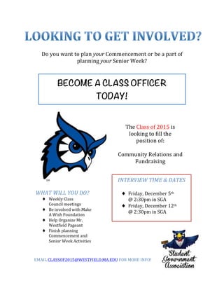 Do 
you 
want 
to 
plan 
your 
Commencement 
or 
be 
a 
part 
of 
planning 
your 
Senior 
Week? 
BECOME A CLASS OFFICER 
TODAY! 
The 
Class 
of 
2015 
is 
looking 
to 
fill 
the 
position 
of: 
Community 
Relations 
and 
Fundraising 
INTERVIEW 
TIME 
& 
DATES 
♦ Friday, 
December 
5th 
@ 
2:30pm 
in 
SGA 
♦ Friday, 
December 
12th 
@ 
2:30pm 
in 
SGA 
WHAT 
WILL 
YOU 
DO? 
♦ Weekly 
Class 
Council 
meetings 
♦ Be 
involved 
with 
Make 
A 
Wish 
Foundation 
♦ Help 
Organize 
Mr. 
Westfield 
Pageant 
♦ Finish 
planning 
Commencement 
and 
Senior 
Week 
Activities 
EMAIL 
CLASSOF2015@WESTFIELD.MA.EDU 
FOR 
MORE 
INFO! 
