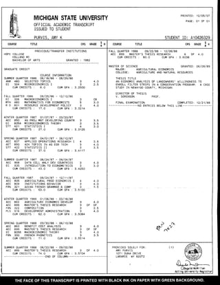 MICHIGAN STATE UNIVERSITY
OFFICIAL ACADEMIC TRANSCRIPT
ISSUED TO STUDENT
PRINTED: 12/05/07
PAGE: 01 OF Ol
PURVIS, AMY K STUDENT ID: A10426329
couRsE TrTLE CRS GRAoE ! n couRsE TITLE CRS GRAoE
I X
PREVI OUS,/TRANSFER INSTI TUTI ONS
HOPE COLLEGE
HOLLAND MI
BACHELOR OF ARTS GRANTED : 1982
FALL QUARTER 1988 Oe/22/88 - 12/Os/e8
AEC 899 MASTER'S THESIS RESEARCH 6 DF 4.O
CUM CREDITS : 8O.O CUM GPA : 3.6038
MASTER OF SCIENCE GRANTEDI 06/09/89
MAJOR: AGRICULTURAL ECONOMICS
COLLEGE: AGRICULTURE AND NATURAL RESOURCES
THESIS TITLE
AN ECONOMIC ANALYSIS OF LANDOI{NERS' WILLINGNESS TO
ENROLL FILTER STRIPS IN A CONSERVATION PROGRAM: A CASE
STUDY IN NEIdAYGO COUNTY, MICHIGAN
DIRECTOR OF THESIS
V. SORENSON PROF.
FINAL EXAMINATION COMPLETED I 12/21/88
-----NO ENTRIES BELOW THIS LINE-------
)n(
(F' .^*
GRADUATE CREDIT
COURSE INFORMATION
SUMMER QUARTER 1986 06/ 1e/e6 - O8/29/e6
ANR 48O SELECTED TOPICS
EC 324 MICROECONOMICS I
2
J
25o,0
4.O
4E
CUM CREDITS 6.O CUM GPA
FALL QUARTER 1986 09/25/86 - 12/12/86
EC 326 MACROECONOMICS I 3
MTH 48O MATHEMATICS FOR ECONOMISTS 5
R D 8O1 RESOURCE DEVELOPMENT POLICY 3
CUM CREDITS : 17.O CUM GPA : 3.3214
CR
3.O
4.O
WTNTER QUARTER 1987 01/O7/87 - O3/2O/87
AEC 85O AG PROd MGT DEVELOPING COUNTR
EC 8O5A MICROECONOMICS THEORY
STT 421 STATISTICS I
CUM CREDITS : 27.Q CUM GPA : 3
3
3
4
3125
e
J
4117
3.5
3.O
SPRTNG QUARTER 19e7 O4/O1/87 - 06/12/87
AEC 837 APPLIED OPERATIONS RESEARCH
AET 890 ADV TOPICS IN AG EGR TECH
STT 422 STATISTICS I I
cUM CREDITS : 37.O CUM GPA :
SUMMER QUARTER 1987 06/24/87 - O9/O4/e7
AEC 868 DATA COLL ANLY DEV COUNTRIES
EC 835 INTRODUCTION TO ECONOMETRICS
.E
4.O
3.5
J
3.4250
4.O
3.O
CUM CREDITS : 43.O CUM GPA
FALL QUARTER 1987 09/24/87 - 12/11/87
AEC 8O5 AGRICULTURAL PROD ECONOMICS
AEC 8O9 INSTITUTIONS BEHAVIOR
FRN 321 ADVAN FRENCH GRAMMAR & COMP
CUM CREDITS : 53.O CUM GPA :
WTNTER QUARTER 1s88 O1/06/88 - 03/ft/ee
AEC A62 AGRICULTURE ECONOMIC DEVELOP
AEC 899 MASTER'S THESIS RESEARCH
FRN 322 COMPOSITION
PLS 916 DEVELOPMENTADMINISTRATION
CUI4 CREDI TS : 62 . Q CUM GPA :
spRrNG QUARTER 1988 O3/3O/ee - 06/10/88
AEC 863 BENEFIT COST ANALYSIS
AEC 899 MASTER'S THESIS RESEARCH
EC 8O5B MACROECONOMIC THEORY
FRN 3OO FRENCH PHONETICS
CUM CREDITS : 71.O CUM GPA :
J
4
3
2
5100
3
3DF
e
J
5084
4.O
4.O
,1 -f,
4.O
DF
4.O
3
3DF
I
J
3.5514
4.O
DF
4.O
ac
SUMMER QUARTER 1988 06/22/88 - O9/O2/8e
AEC 899 MASTER'S THESIS RESEARCH 3
CUM CREDITS : 74.O CUM GPA : 3.5704
DF 4.O
PROVIDED SOLELY FOR: ( 1 )
AMY PURVIS
1071 DUNA DRIVE
LARAI4IE WY 82072
0J)-^s-UDugald McMi I lan
Acti ng Universi ty Registnar
 