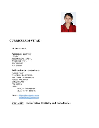 CURRICULUM VITAE
Dr. DEEPTHI P.R.
Permanent address:
‘Niche’
ATHANIKKAL (EAST),
WESTHILL (P.O),
KOZHIKODE
PIN- 673005
Address for correspondence:
‘Gouri Vihar’
THATTARUPARAMBIL,
MOOTHAKUNNAM (P.O),
NORTH PARAVUR
ERNAKULAM
PIN- 683516
Phone:
(Cell) 91-9447344749
(Resi) 91-484-2482506
EMAIL: deepthipram@yahoo.com
deepthipram@gmail.com
SPECIALITY: Conservative Dentistry and Endodontics
 