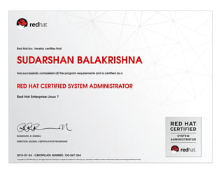 Red Hat,Inc. hereby certifies that
SUDARSHAN BALAKRISHNA
has successfully completed all the program requirements and is certified as a
RED HAT CERTIFIED SYSTEM ADMINISTRATOR
Red Hat Enterprise Linux 7
RANDOLPH. R. RUSSELL
DIRECTOR, GLOBAL CERTIFICATION PROGRAMS
2015-07-24 - CERTIFICATE NUMBER: 150-067-254
Copyright (c) 2010 Red Hat, Inc. All rights reserved. Red Hat is a registered trademark of Red Hat, Inc. Verify this certificate number at http://www.redhat.com/training/certification/verify