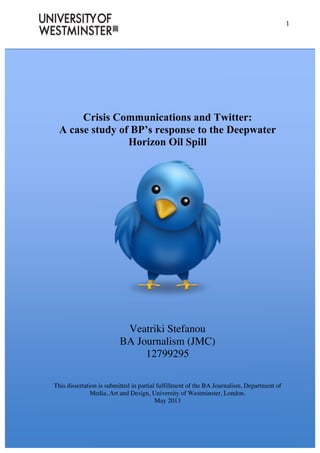  
	
  
1	
  
	
  
Crisis Communications and Twitter:
A case study of BP’s response to the Deepwater
Horizon Oil Spill
Veatriki Stefanou
BA Journalism (JMC)
12799295
This dissertation is submitted in partial fulfillment of the BA Journalism, Department of
Media, Art and Design, University of Westminster, London.
May 2013
 