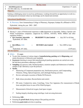SSKK..SSIIKKAANNDDEERR 
· sikkir0046@gmail.com Experience: 5+ years. 
· +91 9951 000 110, +91 8520 005 540. 
Objective 
Seeking a challenging career to excel my performance. Looking forward for an opportunity to work in a 
well-projected environment where my knowledge can be shared and enriched. 
Educational Qualification 
 B. Pharmacy from Annamacharya College of Pharmacy, Rajampet, Kadapa Dt, affiliated to JNTU 
Hyderabad , during the year 2003 - 2007. 
Career Summary 
F Having 5+ years of Professional experience in QA department in Injectable, Tablets, Capsules and 
Pellets Formulations companies. (Approved by USFDA, ANVISA, WHO, MHRA and other 
regulatory bodies.) 
 QA-Associate, Injectable -- DR.REDDY’S Labs Limited -- July-2013 to till date. 
Hyderabad, AP. India. (1.6 
years) 
 QA-Officer, OSD -- HETERO Labs Limited -- Nov-2009 to June 
2013. 
Hyderabad, AP. India. (3.8Years) 
Job description: 
F IPQA: 3+ years 
 To give line clearance at various stages of manufacturing, packing and in Dispensing, and 
ensure the process is followed as per standards. 
 In process checking to ensure that manufacturing & packing operations are carried out as per 
the laid down procedures adhering to cGMP. 
 Sampling of in-process, bulk, finished products, retention samples and Submission of stability 
samples to QC laboratory as per the protocol. 
 Sterile. 
 Monitoring of Component preparation area, Sterilization process, and Compounding, 
Filtration, Filling, Optical Inspection, and Labeling& Packing activities. 
 Review and aseptic execution of Media Fill Protocols. 
 Bulk release procedure, Reconciliation and control. 
 PH meter, Conductivity meter, Centrifuge, Versa Test Apparatus (For measurement of Break 
loose and glide forces in case of Pre Filled Syringes). 
 Measurement of dissolved oxygen, head space oxygen. 
 Sealing integrity checking using centrifuge, Leak test using desiccator. 
 Performing AQL. 
 Ensuring the proof check during startup of the packing activities 
 Performing pack stock activities in packing. 
 