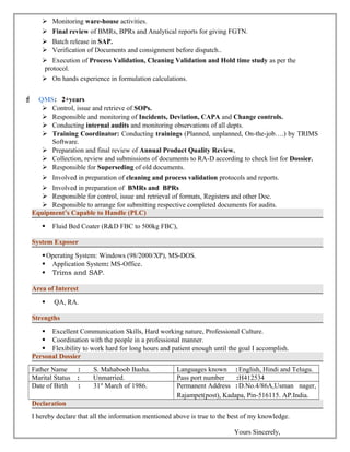  Monitoring ware-house activities. 
 Final review of BMRs, BPRs and Analytical reports for giving FGTN. 
 Batch release in SAP. 
 Verification of Documents and consignment before dispatch.. 
 Execution of Process Validation, Cleaning Validation and Hold time study as per the 
protocol. 
 On hands experience in formulation calculations. 
F QMS: 2+years 
 Control, issue and retrieve of SOPs. 
 Responsible and monitoring of Incidents, Deviation, CAPA and Change controls. 
 Conducting internal audits and monitoring observations of all depts. 
 Training Coordinator: Conducting trainings (Planned, unplanned, On-the-job….) by TRIMS 
Software. 
 Preparation and final review of Annual Product Quality Review. 
 Collection, review and submissions of documents to RA-D according to check list for Dossier. 
 Responsible for Superseding of old documents. 
 Involved in preparation of cleaning and process validation protocols and reports. 
 Involved in preparation of BMRs and BPRs 
 Responsible for control, issue and retrieval of formats, Registers and other Doc. 
 Responsible to arrange for submitting respective completed documents for audits. 
Equipment’s Capable to Handle (PLC) 
 Fluid Bed Coater (R&D FBC to 500kg FBC), 
System Exposer 
Operating System: Windows (98/2000/XP), MS-DOS. 
 Application System: MS-Office. 
 Trims and SAP. 
Area of Interest 
 QA, RA. 
Strengths 
 Excellent Communication Skills, Hard working nature, Professional Culture. 
 Coordination with the people in a professional manner. 
 Flexibility to work hard for long hours and patient enough until the goal I accomplish. 
Personal Dossier 
Father Name : S. Mahaboob Basha. Languages known :English, Hindi and Telugu. 
Marital Status : Unmarried. Pass port number :H412534 
Date of Birth : 31st March of 1986. Permanent Address :D.No.4/86A,Usman nager, 
Rajampet(post), Kadapa, Pin-516115. AP.India. 
Declaration 
I hereby declare that all the information mentioned above is true to the best of my knowledge. 
Yours Sincerely, 
 