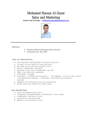 Mohamed Hassan Al-Zayat
Sales and Marketing
United Arab Emirates – Mohamed.alzayat84@yahoo.com
Education:
 Bachelor of Physical Education Azhar University
 Graduation term: July.2008..
Tasks and Responsibilities:.
 Good negotiation and knowledge of customers' tendencies
 Customer care and satisfy the wishes and needs
 The ability to face and solve customers’ issues
 Exercise administrative advantages
 Knowledge of the work of administrative and staff
 Skills is very high in the organization
 Predictability and agility.
 Cooperation - credibility and transparency - - the obligation - to focus on the customer
- the organizational behaviors - Leadership - achievement and performance –
Innovation
 Challenge and development work on an ongoing basis
 Identify and resolve problems in a timely manne
JOB DESCRIPTION:
 Career development tasks system
 Coordination and implementation of administrative tasks required
 Confidentiality and privacy at work
 Achievements work permanently
 Efficiency and seriousness to work
 