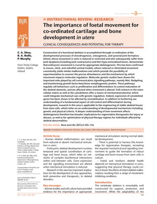 VOL. 4, No. 7, JULY 2015 105
 INSTRUCTIONAL REVIEW: RESEARCH
The importance of foetal movement for
co-ordinated cartilage and bone
development in utero
CLINICAL CONSEQUENCES AND POTENTIAL FOR THERAPY
C. A. Shea,
R. A. Rolfe,
P. Murphy
From Trinity College
Dublin, Dublin,
Ireland
 C. A. Shea, BA, MSc, PhD
Candidate,
 P. Murphy, BA, PhD, Associate
Professor, Zoology Department,
School of Natural Sciences
Trinity College Dublin, College
Green, Dublin, D2, Ireland.
 R. A. Rolfe, BA, MRes, PhD,
Postdoctoral Researcher,
Department of Bioengineering
Imperial College London,
London, UK.
Correspondence should be sent
to Dr P. Murphy; email:
paula.murphy@tcd.ie
doi:10.1302/2046-3758.47.
2000387 $2.00
Bone Joint Res 2015;7:105–16.
Received 17 December 2014;
Accepted after revision 04 June
2015
Construction of a functional skeleton is accomplished through co-ordination of the
developmental processes of chondrogenesis, osteogenesis, and synovial joint formation.
Infants whose movement in utero is reduced or restricted and who subsequently suffer from
joint dysplasia (including joint contractures) and thin hypo-mineralised bones, demonstrate
that embryonic movement is crucial for appropriate skeletogenesis. This has been confirmed
in mouse, chick, and zebrafish animal models, where reduced or eliminated movement
consistently yields similar malformations and which provide the possibility of
experimentation to uncover the precise disturbances and the mechanisms by which
movement impacts molecular regulation. Molecular genetic studies have shown the
important roles played by cell communication signalling pathways, namely Wnt, Hedgehog,
and transforming growth factor-beta/bone morphogenetic protein. These pathways
regulate cell behaviours such as proliferation and differentiation to control maturation of
the skeletal elements, and are affected when movement is altered. Cell contacts to the extra-
cellular matrix as well as the cytoskeleton offer a means of mechanotransduction which
could integrate mechanical cues with genetic regulation. Indeed, expression of cytoskeletal
genes has been shown to be affected by immobilisation. In addition to furthering our
understanding of a fundamental aspect of cell control and differentiation during
development, research in this area is applicable to the engineering of stable skeletal tissues
from stem cells, which relies on an understanding of developmental mechanisms including
genetic and physical criteria. A deeper understanding of how movement affects
skeletogenesis therefore has broader implications for regenerative therapeutics for injury or
disease, as well as for optimisation of physical therapy regimes for individuals affected by
skeletal abnormalities.
Cite this article: Bone Joint Res 2015;4:105–116
Article focus
- Human skeletal malformations can result
from reduced or absent mechanical stimula-
tion in utero.
- Embryonic skeletal development involves
temporal and spatial coordination of carti-
lage and bone tissue, which relies on net-
works of complex biochemical interactions
within and between cells. Gene expression
and the signalling environment are altered
when mechanical stimulation is reduced.
- Research in this area has important implica-
tions for the development of new approaches,
both preventive and therapeutic, to skeletal
disorders.
Key messages
- Animal models and cell culture have provided
evidence for the importance of appropriate
mechanical stimulation during normal skele-
tal development.
- There is potential to harness this knowl-
edge for regenerative therapies, recreating
the required mechanical and signalling envi-
ronment to guide the formation of robust
cartilage and bone tissues from stem cells in
culture.
- Foetal and newborn skeletal health
depends on mechanical stimulation in utero,
suggesting that physical therapy could cor-
rect or lessen the effects of infant skeletal malfor-
mations resulting from a range of movement-
inhibiting conditions.
Introduction
The vertebrate skeleton is remarkably well
constructed for support, protection, and
movement. While the adaptability of the
Freely available online
Keywords: Immobilisation, Endochondral ossification, Joint cavitation, FADS, Mechanoregulation, Skeletal development
 