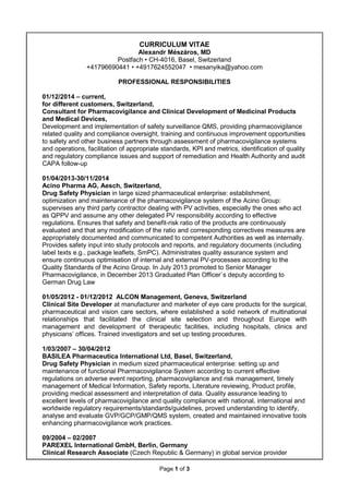 Page 1 of 3
CURRICULUM VITAE
Alexandr Mészáros, MD
Postfach • CH-4016, Basel, Switzerland
+41796690441 • +4917624552047 • mesanyika@yahoo.com
PROFESSIONAL RESPONSIBILITIES
01/12/2014 – current,
for different customers, Switzerland,
Consultant for Pharmacovigilance and Clinical Development of Medicinal Products
and Medical Devices,
Development and implementation of safety surveillance QMS, providing pharmacovigilance
related quality and compliance oversight, training and continuous improvement opportunities
to safety and other business partners through assessment of pharmacovigilance systems
and operations, facilitation of appropriate standards, KPI and metrics, identification of quality
and regulatory compliance issues and support of remediation and Health Authority and audit
CAPA follow-up
01/04/2013-30/11/2014
Acino Pharma AG, Aesch, Switzerland,
Drug Safety Physician in large sized pharmaceutical enterprise: establishment,
optimization and maintenance of the pharmacovigilance system of the Acino Group:
supervises any third party contractor dealing with PV activities, especially the ones who act
as QPPV and assume any other delegated PV responsibility according to effective
regulations. Ensures that safety and benefit-risk ratio of the products are continuously
evaluated and that any modification of the ratio and corresponding correctives measures are
appropriately documented and communicated to competent Authorities as well as internally.
Provides safety input into study protocols and reports, and regulatory documents (including
label texts e.g., package leaflets, SmPC). Administrates quality assurance system and
ensure continuous optimisation of internal and external PV-processes according to the
Quality Standards of the Acino Group. In July 2013 promoted to Senior Manager
Pharmacovigilance, in December 2013 Graduated Plan Officer`s deputy according to
German Drug Law
01/05/2012 - 01/12/2012 ALCON Management, Geneva, Switzerland
Clinical Site Developer at manufacturer and marketer of eye care products for the surgical,
pharmaceutical and vision care sectors, where established a solid network of multinational
relationships that facilitated the clinical site selection and throughout Europe with
management and development of therapeutic facilities, including hospitals, clinics and
physicians’ offices. Trained investigators and set up testing procedures.
1/03/2007 – 30/04/2012
BASILEA Pharmaceutica International Ltd, Basel, Switzerland,
Drug Safety Physician in medium sized pharmaceutical enterprise: setting up and
maintenance of functional Pharmacovigilance System according to current effective
regulations on adverse event reporting, pharmacovigilance and risk management, timely
management of Medical Information, Safety reports, Literature reviewing, Product profile,
providing medical assessment and interpretation of data. Quality assurance leading to
excellent levels of pharmacovigilance and quality compliance with national, international and
worldwide regulatory requirements/standards/guidelines, proved understanding to identify,
analyse and evaluate GVP/GCP/GMP/QMS system, created and maintained innovative tools
enhancing pharmacovigilance work practices.
09/2004 – 02/2007
PAREXEL International GmbH, Berlin, Germany
Clinical Research Associate (Czech Republic & Germany) in global service provider
 