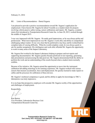 February 21, 2016
RE: Letter of Recommendation – Daniel Segarra
I am pleased to provide a positive recommendation toward Mr. Segarra’s application for
employment. I have known Mr. Segarra for about 9 months as a student intern for projects
involving vehicle passive safety testing, sensor calibrations and repairs. Mr. Segarra, a student
intern first introduced to Transportation Research Center Inc. in June 20, 2015, worked through
the middle of August 2015.
I was very impressed with Mr. Segarra. He made good impressions, as he was always polite and
professional. What most impressed me was Mr. Segarra’s work ethic and ability to comprehend
challenging subject matter. It was very clear that he preferred to stay busy and he worked hard to
complete tasks of varying difficulty. When he would complete a task, he was always quick to
ask for another assignment. His intelligence and work ethic afforded Mr. Segarra the opportunity
to work in many areas of the Impact Laboratory.
Mr. Segarra first worked in the Impact Laboratory helping to prepare and test reports and
supporting documentation. Mr. Segarra quickly became proficient in test reporting, generating
data presentations and processing the data post-test. Mr. Segarra demonstrated both the ability to
perform the work and an understanding of the results beyond what a student intern normally
exhibits.
Because of his initiative, Mr. Segarra earned the opportunity to move into the instrument
calibration lab adding metrology to his learning experience. Mr. Segarra worked with various
sensors that measure acceleration, force and displacement. He quickly learned to make repairs to
cables and the processes for calibration of these devices.
Mr. Segarra’s technical competence is good, and his ability to apply his knowledge to TRC’s
laboratories was truly impressive.
It is my hope that prospective employers will consider Mr. Segarra worthy of the opportunities
and challenges of employment.
Respectfully,
Ron Burton
Vice President, Laboratories Business Unit
Transportation Research Center Inc.
 