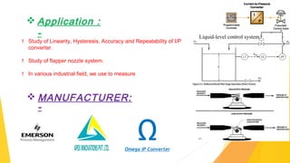  Application :
-
† Study of Linearity, Hysteresis, Accuracy and Repeatability of I/P
converter.
† Study of flapper nozzle system.
† In various industrial field, we use to measure level, flow, pressure,
temperature control system processes & lots more…
ΩOmega IP Converter
 MANUFACTURER:
-
Liquid-level control system.
 