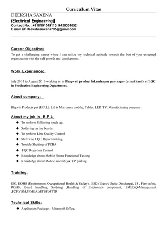 Curriculum Vitae
DEEKSHA SAXENA
(Electrical Engineering)
Contact No. : +918191049115, 9458351652
E.mail id: deekshasaxena795@gmail.com
Career Objective:
To get a challenging career where I can utilize my technical aptitude towards the best of your esteemed
organization with the self growth and development.
Work Experience:
July 2015 to August 2016 working as in Bhagwati product ltd.rudrapur pantnager (uttrakhand) at LQC
in Production Engineering Department.
About company:
Bhgwti Products pvt (B.P.L). Ltd is Micromax mobile, Tables, LED TV. Manufacturing company.
About my job in B.P.L
 To perform Soldering touch up.
 Soldering on the boards.
 To perform Line Quality Control
 Shift wise LQC Report making
 Trouble Shutting of PCBA
 FQC Rejection Control
 Knowledge about Mobile Phone Functional Testing
 Knowledge about Mobile assembly& T.P pasting.
Training:
ISO, EOHS (Environment Occupational Health & Safety), ESD (Electro Static Discharge), 5S , Fire safety,
ROHS, Board handling, Soldring ,Handling of Electronics component, SMED,Q-Management
,PCP,VSM,PFMEA,MTBF,MTTR
Technical Skills:
 Application Package : Microsoft Office,
 