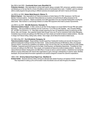 May 2004 to April 2005 – Countrywide Home Loans, Bloomfield, NJ 
Production Assistant – Was responsible for running credit reports, taking a complete 1003, pricing loan, guideline compliance, 
and following up on the loan files for a Circle of Excellence winner at Countrywide Home Loans. In addition, used my computer 
skills to create programs that gave pricing on different scenarios and property types with built-in macros and formulas. 
July 2003 to Jan 2005– Nielsen Media Research, Oldsmar, FL 
Network Engineer – Was responsible for all Telecommunications on Nortel Options 81C PBX, Symposium, Call Pilot and 
Meridian Voicemail systems. Conducted Videoconferences at 3 locations and performed all cabling necessary for the 
Telecommunications operations. Helped successfully move 2500 associates to the new Corporate Headquarters including the 
Data Center. Was involved in a cost-savings initiative to re-utilize PBX equipment which lead to process improvements. 
July 2002 to July 2003 – MicroMo Electronics, Clearwater, FL 
Telecommunications Analyst – In 2003, cutover an old Inter-Tel Key System to an Avaya Definity ProLogic PBX with Unified 
Messaging. Was accountable for switching over the Trunks from T-1s to PRI’s for ANI capability. Also converted DMARC, 
IDF, and MDF from 66-block to 110. Daily tasks included supporting the main US Headquarter location by performing all PBX 
Moves, Adds, and Changes. Also supported Outside Sales through Voice over IP and by maintained Octel Unified Messaging. 
Completed cross-connects and cabling to the PBX frame and Telco closets and handled all telecom-related problems. Was also 
in charge of all Telecom billing, Calling Cards, Cellular, Telco budget, and all telecommunications-related issues. 
Oct 1996 to May 2001 - Dun & Bradstreet, Parsippany, NJ 
Telecommunications Analyst - Responsibilities included supporting 2 headquarter locations and was also the backup for 2 
additional headquarter buildings including the Data Center. Duties included performing all PBX Moves, Adds, and Changes 
(Siemens Switch), Voicemail port installations and deletions (Octel 100 and Octel 350), and Call Detail Reporting (CDR) updates 
(TeleMate). Supported several ACD groups for the Sales, Small Business, and Marketing Departments. Completed all cross-connects 
and cabling to the PBX frame, Telco closets, and troubleshot all telecommunications-related problems. Handled all 
videoconferences between Headquarters and D&B offices in Europe as well as customer locations. Established and maintained 
effective on-going relationships with internal client organizations to gain a thorough understanding of customer needs. Identified, 
developed, and pursued telecommunication applications and solutions designed to exceed the customer's expectations. 
1988 to 1993 - US Army National Guard Signal Corp - Westfield, NJ 
Enlisted Soldier - Received intensive military training and attended daily classes focusing on all aspects of HVAC mechanics. 
Was responsible for setting up the communication nodes that allowed voice and data throughout the battalion. 
