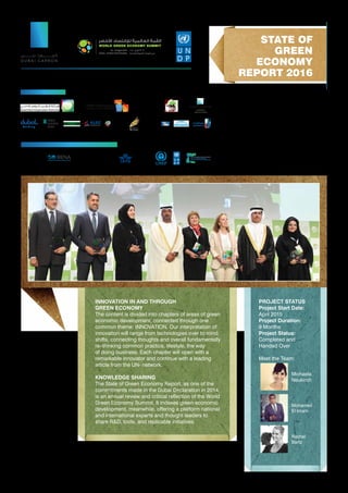 INNOVATION IN AND THROUGH
GREEN ECONOMY
The content is divided into chapters of areas of green
economic development, connected through one
common theme: INNOVATION. Our interpretation of
innovation will range from technologies over to mind
shifts, connecting thoughts and overall fundamentally
re–thinking common practice, lifestyle, the way
of doing business. Each chapter will open with a
remarkable innovator and continue with a leading
article from the UN- network.
KNOWLEDGE SHARING
The State of Green Economy Report, as one of the
commitments made in the Dubai Declaration in 2014,
is an annual review and critical reflection of the World
Green Economy Summit. It indexes green economic
development, meanwhile, offering a platform national
and international experts and thought leaders to
share R&D, tools, and replicable initiatives.
PROJECT STATUS
Project Start Date:
April 2015
Project Duration:
9 Months
Project Status:
Completed and
Handed Over
Meet the Team:
STATE OF
GREEN
ECONOMY
REPORT 2016
Michaela
Neukirch
Rachel
Bartz
Mohamed
El Imam
WITH CONTRIBUTIONS FROM
SUPPORTERS
H o l d i n g
 