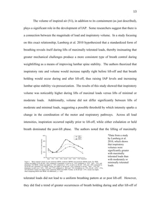   13	
  
The volume of inspired air (Vi), in addition to its containment (as just described),
plays a significant role in the development of IAP. Some researchers suggest that there is
a connection between the magnitude of load and inspiratory volume. In a study focusing
on this exact relationship, Lamberg et al. 2010 hypothesized that a standardized form of
breathing reveals itself during lifts of maximally tolerated loads, thereby insinuating that
greater mechanical challenges produce a more consistent type of breath control during
weightlifting as a means of improving lumbar spine stability. The authors theorized that
inspiratory rate and volume would increase rapidly right before lift-off and that breath
holding would occur during and after lift-off, thus raising IAP levels and increasing
lumbar spine stability via pressurization. The results of this study showed that inspiratory
volume was noticeably higher during lifts of maximal loads versus lifts of minimal or
moderate loads. Additionally, volume did not differ significantly between lifts of
moderate and minimal loads, suggesting a possible threshold by which intensity sparks a
change in the coordination of the motor and respiratory pathways. Across all load
intensities, inspiration occurred rapidly prior to lift-off, while either exhalation or held
breath dominated the post-lift phase. The authors noted that the lifting of maximally
tolerated loads did not lead to a uniform breathing pattern at or post lift-off. However,
they did find a trend of greater occurrences of breath holding during and after lift-off of
*Data from a study
by Lamberg et al.
2010, which shows
that inspiratory
volumes were
significantly greater
with maximally
tolerated loads than
with moderately or
minimally tolerated
loads.
 