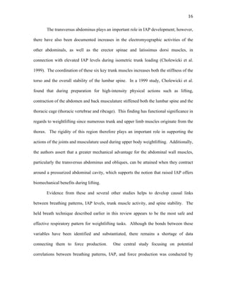   16	
  
The transversus abdominus plays an important role in IAP development; however,
there have also been documented increases in the electromyographic activities of the
other abdominals, as well as the erector spinae and latissimus dorsi muscles, in
connection with elevated IAP levels during isometric trunk loading (Cholewicki et al.
1999). The coordination of these six key trunk muscles increases both the stiffness of the
torso and the overall stability of the lumbar spine. In a 1999 study, Cholewicki et al.
found that during preparation for high-intensity physical actions such as lifting,
contraction of the abdomen and back musculature stiffened both the lumbar spine and the
thoracic cage (thoracic vertebrae and ribcage). This finding has functional significance in
regards to weightlifting since numerous trunk and upper limb muscles originate from the
thorax. The rigidity of this region therefore plays an important role in supporting the
actions of the joints and musculature used during upper body weightlifting. Additionally,
the authors assert that a greater mechanical advantage for the abdominal wall muscles,
particularly the transversus abdominus and obliques, can be attained when they contract
around a pressurized abdominal cavity, which supports the notion that raised IAP offers
biomechanical benefits during lifting.
Evidence from these and several other studies helps to develop causal links
between breathing patterns, IAP levels, trunk muscle activity, and spine stability. The
held breath technique described earlier in this review appears to be the most safe and
effective respiratory pattern for weightlifting tasks. Although the bonds between these
variables have been identified and substantiated, there remains a shortage of data
connecting them to force production. One central study focusing on potential
correlations between breathing patterns, IAP, and force production was conducted by
 