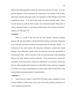   18	
  
thirds of the subject population weakens the conclusions drawn by this study. As for the
physical parameters of the experiment, the employment of an isometric trunk exertion,
rather than a dynamic lifting task, reduces the significance of these findings in real world
weightlifting settings. At the end of their study, the authors explicitly stated, “Future
research should use methods which examine more functional dynamic lifting tasks in
order to determine if there is a link between breath control, IAP, and force production.”
(Hagins et al. 2006, page 779)
Conclusion
There is a wealth of data from the past three decades connecting breathing
patterns, IAP, and spine stability, with the held breath technique consistently championed
as the most safe and effective method of developing both IAP and spine stability. Co-
contraction of key trunk muscles (the transversus abdominus, external and internal
obliques, rectus abdominus, erector spinae, and latissimus dorsi) aids significantly in
elevating IAP values. There is, however, a lack of research focusing on the relationship
between IAP, spine stability, and force production. Of the studies that do examine this
association, several design flaws (mainly the employment of an isometric exertion and
the lack of data regarding IAP) undermine the applicability of the conclusions. Appendix
A* contains a list of key recommendations for future studies, many of which focus on the
design and physical testing elements of experimentation.
*Appendix A
1) Ensure that every subject is measured for IAP (either using a nasogastric or rectal
pressure transducer), EMG activity (on key areas of the trunk), and force production (via
a force transducer and load cell).
 