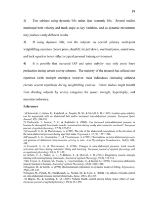   19	
  
2) Test subjects using dynamic lifts rather than isometric lifts. Several studies
mentioned both velocity and trunk angle as key variables, and so dynamic movements
may produce vastly different results.
3) If using dynamic lifts, test the subjects on several primary multi-joint
weightlifting exercises (bench press, deadlift, lat pull down, overhead press, seated row,
and back squat) to better reflect a typical personal training environment.
4) It is possible that increased IAP and spine stability may only assist force
production during certain set/rep schemes. The majority of the research has utilized one
repetition (with multiple attempts); however, most individuals (including athletes)
execute several repetitions during weightlifting exercise. Future studies might benefit
from dividing subjects by set/rep categories for power, strength, hypertrophy, and
muscular endurance.
References
1) Cholewicki, J., Juluru, K., Radebold, A., Panjabi, M. M., & McGill, S. M. (1999). Lumbar spine stability
can be augmented with an abdominal belt and/or increased intra-abdominal pressure. European Spine
Journal, 8(5), 388-395.
2) Cholewicki, J., Ivancic, P. C., & Radebold, A. (2002). Can increased intra-abdominal pressure in
humans be decoupled from trunk muscle co-contraction during steady state isometric exertions?. European
journal of applied physiology, 87(2), 127-133.
3) Cresswell, A. G., & Thorstensson, A. (1989). The role of the abdominal musculature in the elevation of
the intra-abdominal pressure during specified tasks. Ergonomics, 32(10), 1237-1246.
4) Cresswell, A. G., Grundström, H., & Thorstensson, A. (1992). Observations on intra‐abdominal pressure
and patterns of abdominal intra‐muscular activity in man. Acta Physiologica Scandinavica, 144(4), 409-
418.
5) Cresswell, A. G., & Thorstensson, A. (1994). Changes in intra-abdominal pressure, trunk muscle
activation and force during isokinetic lifting and lowering. European journal of applied physiology and
occupational physiology, 68(4), 315-321.
6) DePalo, V. A., Parker, A. L., Al-Bilbeisi, F., & McCool, F. D. (2004). Respiratory muscle strength
training with nonrespiratory maneuvers. Journal of Applied Physiology, 96(2), 731-734.
7) De Troyer, A., Estenne, M., Ninane, V., Van Gansbeke, D., & Gorini, M. (1990). Transversus abdominis
muscle function in humans. Journal of Applied Physiology, 68(3), 1010-1016.
8) Gagnon, M., & Smyth, G. (1992). Biomechanical exploration on dynamic modes of lifting. Ergonomics,
35(3), 329-345.
9) Hagins, M., Pietrek, M., Sheikhzadeh, A., Nordin, M., & Axen, K. (2004). The effects of breath control
on intra-abdominal pressure during lifting tasks. Spine, 29(4), 464-469.
10) Hagins, M., & Lamberg, E. M. (2005). Natural breath control during lifting tasks: effect of load.
European journal of applied physiology, 96(4), 453-458.
 