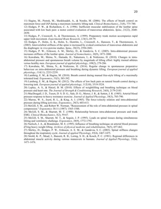   20	
  
11) Hagins, M., Pietrek, M., Sheikhzadeh, A., & Nordin, M. (2006). The effects of breath control on
maximum force and IAP during a maximum isometric lifting task. Clinical Biomechanics, 21(8), 775-780.
12) Hodges, P. W., & Richardson, C. A. (1996). Inefficient muscular stabilization of the lumbar spine
associated with low back pain: a motor control evaluation of transversus abdominis. Spine, 21(22), 2640-
2650.
13) Hodges, P., Cresswell, A., & Thorstensson, A. (1999). Preparatory trunk motion accompanies rapid
upper limb movement. Experimental Brain Research, 124(1), 69-79.
14) Hodges, P., Holm, A. K., Holm, S., Ekström, L., Cresswell, A., Hansson, T., & Thorstensson, A.
(2003). Intervertebral stiffness of the spine is increased by evoked contraction of transversus abdominis and
the diaphragm: in vivo porcine studies. Spine, 28(23), 2594-2601.
15) Hodges, P. W., Eriksson, A. M., Shirley, D., & Gandevia, S. C. (2005). Intra-abdominal pressure
increases stiffness of the lumbar spine. Journal of biomechanics, 38(9), 1873-1880.
16) Kawabata, M., Shima, N., Hamada, H., Nakamura, I., & Nishizono, H. (2010). Changes in intra-
abdominal pressure and spontaneous breath volume by magnitude of lifting effort: highly trained athletes
versus healthy men. European journal of applied physiology, 109(2), 279-286.
17) Kawabata, M., Shima, N., & Nishizono, H. (2014). Regular change in spontaneous preparative
behaviour on intra-abdominal pressure and breathing during dynamic lifting. European journal of applied
physiology, 114(11), 2233-2239.
18) Lamberg, E. M., & Hagins, M. (2010). Breath control during manual free-style lifting of a maximally
tolerated load. Ergonomics, 53(3), 385-392.
19) Lamberg, E. M., & Hagins, M. (2012). The effects of low back pain on natural breath control during a
lowering task. European journal of applied physiology, 112(10), 3519-3524.
20) Lepley, A. S., & Hatzel, B. M. (2010). Effects of weightlifting and breathing technique on blood
pressure and heart rate. The Journal of Strength & Conditioning Research, 24(8), 2179-2183.
21) MacDougall, J. D., Tuxen, D. S. D. G., Sale, D. G., Moroz, J. R., & Sutton, J. R. (1985). Arterial blood
pressure response to heavy resistance exercise. Journal of Applied Physiology, 58(3), 785-790.
22) Marras, W. S., Joynt, R. L., & King, A. I. (1985). The force-velocity relation and intra-abdominal
pressure during lifting activities. Ergonomics, 28(3), 603-613.
23) McGill, S. M., and Robert W. Norman. "Reassessment of the role of intra-abdominal pressure in spinal
compression." Ergonomics 30.11 (1987): 1565-1588.
24) McGill, S. M., & Sharratt, M. T. (1990). Relationship between intra-abdominal pressure and trunk
EMG. Clinical Biomechanics, 5(2), 59-67.
25) McGill, S. M., Sharratt, M. T., & Seguin, J. P. (1995). Loads on spinal tissues during simultaneous
li6ting and ventilatory challenge. Ergonomics, 38(9), 1772-1792.
26) Narloch, J. A., & Brandstater, M. E. (1995). Influence of breathing technique on arterial blood pressure
d7ring heavy weight lifting. Archives of physical medicine and rehabilitation, 76(5), 457-462.
27) Shirley, D., Hodges, P. W., Eriksson, A. E. M., & Gandevia, S. C. (2003). Spinal stiffness changes
throughout the respiratory cycle. Journal of applied Physiology, 95(4), 1467-1475.
28) Strohl, K. P., Mead, J., Banzett, R. B., Loring, S. H., & Kosch, P. C. (1981). Regional differences in
abdominal muscle activity during various maneuvers in humans. Journal of Applied Physiology, 51(6),
1471-1476.
 