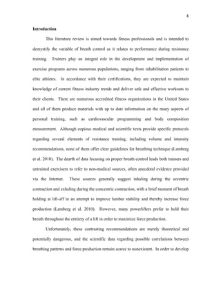   4	
  
Introduction
This literature review is aimed towards fitness professionals and is intended to
demystify the variable of breath control as it relates to performance during resistance
training. Trainers play an integral role in the development and implementation of
exercise programs across numerous populations, ranging from rehabilitation patients to
elite athletes. In accordance with their certifications, they are expected to maintain
knowledge of current fitness industry trends and deliver safe and effective workouts to
their clients. There are numerous accredited fitness organizations in the United States
and all of them produce materials with up to date information on the many aspects of
personal training, such as cardiovascular programming and body composition
measurement. Although copious medical and scientific texts provide specific protocols
regarding several elements of resistance training, including volume and intensity
recommendations, none of them offer clear guidelines for breathing technique (Lamberg
et al. 2010). The dearth of data focusing on proper breath control leads both trainers and
untrained exercisers to refer to non-medical sources, often anecdotal evidence provided
via the Internet. These sources generally suggest inhaling during the eccentric
contraction and exhaling during the concentric contraction, with a brief moment of breath
holding at lift-off in an attempt to improve lumbar stability and thereby increase force
production (Lamberg et al. 2010). However, many powerlifters prefer to hold their
breath throughout the entirety of a lift in order to maximize force production.
Unfortunately, these contrasting recommendations are merely theoretical and
potentially dangerous, and the scientific data regarding possible correlations between
breathing patterns and force production remain scarce to nonexistent. In order to develop
 