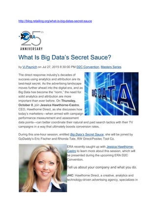 http://blog.retailing.org/what-is-big-datas-secret-sauce
What Is Big Data’s Secret Sauce?
by Vi Paynich on Jul 27, 2015 8:30:00 PM D2C Convention, Masters Series
The direct response industry’s decades of
success using analytics and attribution are its
best-kept secret. As the advertising landscape
moves further ahead into the digital era, and as
Big Data has become the “norm,” the need for
solid analytics and attribution are more
important than ever before. On Thursday,
October 8, join Jessica Hawthorne-Castro,
CEO, Hawthorne Direct, as she discusses how
today’s marketers—when armed with campaign
performance measurement and assessment
data points—can better coordinate their natural and paid search tactics with their TV
campaigns in a way that ultimately boosts conversion rates.
During this one-hour session, entitled Big Data’s Secret Sauce, she will be joined by
GoDaddy’s Eric Fischer and Rhonda Tate, RW Direct/Positec Tool Co.
ERA recently caught up with Jessica Hawthorne-
Castro to learn more about this session, which will
be presented during the upcoming ERA D2C
Convention.
Tell us about your company and what you do.
JHC: Hawthorne Direct, a creative, analytics and
technology-driven advertising agency, specializes in
 