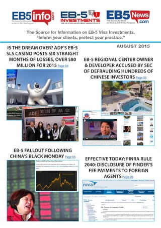 The Source for Information
on the U.S. EB-5Visa Program
The Source for Information on EB-5 Visa Investments.
“Inform your clients, protect your practice.”
AUGUST 2015IS THE DREAM OVER? ADF’S EB-5
SLS CASINO POSTS SIX STRAIGHT
MONTHS OF LOSSES, OVER $80
MILLION FOR 2015 Page 04
EB-5 REGIONAL CENTER OWNER
& DEVELOPER ACCUSED BY SEC
OF DEFRAUDING HUNDREDS OF
CHINESE INVESTORS Page 05
EB-5 FALLOUT FOLLOWING
CHINA’S BLACK MONDAY Page 05
EFFECTIVE TODAY: FINRA RULE
2040: DISCLOSURE OF FINDER’S
FEE PAYMENTS TO FOREIGN
AGENTS Page 06
 