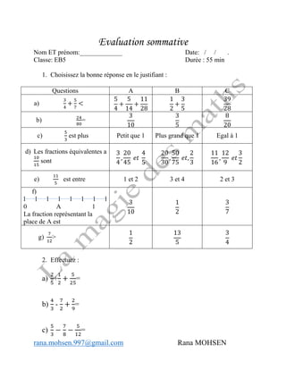 rana.mohsen.997@gmail.com Rana MOHSEN
Evaluation sommative
Nom ET prénom:_____________ Date: / / .
Classe: EB5 Durée : 55 min
1. Choisissez la bonne réponse en le justifiant :
Questions A B C
a)
3
4
+
5
7
<
5
4
+
5
14
+
11
28
1
2
+
3
5
39
28
b) 24
80
=
3
10
3
5
8
20
c)
5
3
est plus Petit que 1 Plus grand que 1 Egal à 1
d) Les fractions équivalentes a
10
15
sont
3
4
,
20
45
𝑒𝑡
4
5
20
30
,
50
75
𝑒𝑡,
2
3
11
16
,
12
9
𝑒𝑡
3
2
e)
11
5
est entre 1 et 2 3 et 4 2 et 3
f)
l l l l l l l l
0 A 1
La fraction représentant la
place de A est
3
10
1
2
3
7
g)
7
12
>
1
2
13
5
3
4
2. Effectuez :
a)
2
5
+
1
2
+
5
25
=
b)
4
3
-
7
2
+
2
9
=
c)
5
3
−
7
8
−
5
12
=
 
