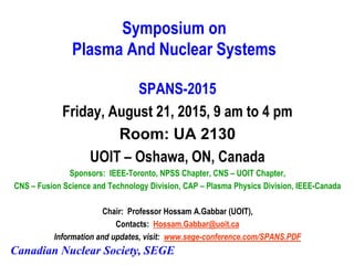 Canadian Nuclear Society, SEGE
Symposium on
Plasma And Nuclear Systems
SPANS-2015
Friday, August 21, 2015, 9 am to 4 pm
Room: UA 2130
UOIT – Oshawa, ON, Canada
Sponsors: IEEE-Toronto, NPSS Chapter, CNS – UOIT Chapter,
CNS – Fusion Science and Technology Division, CAP – Plasma Physics Division, IEEE-Canada
Chair: Professor Hossam A.Gabbar (UOIT),
Contacts: Hossam.Gabbar@uoit.ca
Information and updates, visit: www.sege-conference.com/SPANS.PDF
 
