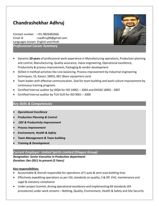 Chandrashekhar Adhruj
Contact number : +91-9826482666
Email id : csadhruj09@gmail.com
Languages known: English and Hindi
Professional Career Summary
• Dynamic 20 years of professional work experience in Manufacturing operations, Production planning
and control, Manufacturing, Quality assurance, Value engineering, Operational excellence,
Productivity & process improvement, Packaging & vendor development
• Skilled in method activities like Line balancing, Process improvement by Industrial engineering
techniques, 5S, Kaizen, SMED, BEC (Basic equipment care)
• Team leader with effective communication. Zeal for team building and work culture improvement by
continuous training programs
• Certified Internal auditor by LRQA for ISO 14001 – 2004 and OHSAS 18001 - 2007
• Certified Internal auditor by TUV SUD for ISO 9001 – 2000
Key Skills & Competencies
• Operational Excellence
• Production Planning & Control
• OEE & Productivity improvement
• Process Improvement
• Environment, Health & Safety
• Team Management & Team building
• Training & Development
Current Employer: United Spirits Limited (Diageo Group)
Designation: Senior Executive in Production department
Duration: Dec-2011 to present (5 Years)
Key responsibilities:
• Accountable & Overall responsible for operations of 5 auto & semi auto bottling lines
• Effectively expediting operations as per USL standards on quality, S & OP, EHS, maintenance and
Legal & statutory compliance
• Under project Summit, driving operational excellence and implementing 69 standards (93
procedures) under work streams – Bottling, Quality, Environment, Health & Safety and Site Security
 