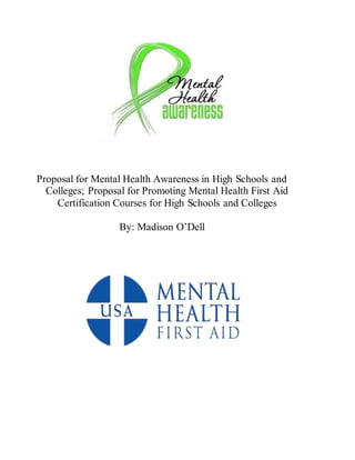 Proposal for Mental Health Awareness in High Schools and
Colleges; Proposal for Promoting Mental Health First Aid
Certification Courses for High Schools and Colleges
By: Madison O’Dell
 
