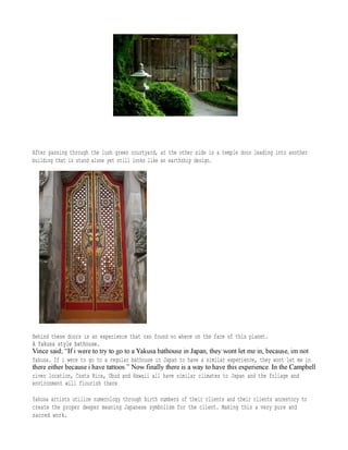 After passing through the lush green courtyard, at the other side is a temple door leading into another
building that is stand alone yet still looks like an earthship design.
Behind these doors is an experience that can found no where on the face of this planet.
A Yakusa style bathouse.A Yakusa style bathouse.
Yakusa. If i were to go to a regular bathouse in Japan to have a similar experience, they wont let me in
river location, Costa Rica, Ubud and Hawaii all have similar climates to Japan and the foliage and
environment will flourish there
Yakusa artists utilize numerology through birth numbers of their clients and their clients ancestory to
create the proper deeper meaning Japanese symbolism for the client. Making this a very pure and
sacred work.
 