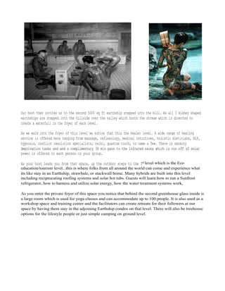 Our host then invites us to the second 5000 sq ft earthship stepped into the hill. As all 3 kidney shaped
earthships are stepped into the hillside over the valley which hosts the stream which is diverted to
create a waterfall in the foyer of each level.
As we walk into the foyer of this level we notice that this the healer level. A wide range of healing
service is offered here ranging from massage, reflexology, medical intuitives, holistic dieticians, NLP,
hypnosis, conflict resolution specialists, reiki, quantum touch, to name a few. There is sensory
deprivation tanks and and a complimentary 30 min pass to the infrared sauna which is run off of solardeprivation tanks and and a complimentary 30 min pass to the infrared sauna which is run off of solar
power is offered to each person in your group.
As your host leads you from that space, up the outdoor steps to the 3rd level which is the Eco
education/tourism level...this is where folks from all around the world can come and experience what
its like stay in an Earthship, strawbale, or stackwall home. Many hybrids are built into this level
including reciprocating roofing systems and solar hot tubs. Guests will learn how to run a Sunfrost
refrigerator, how to harness and utilize solar energy, how the water treatment systems work,
As you enter the private foyer of this space you notice that behind the second greenhouse glass inside is
a large room which is used for yoga classes and can accommodate up to 100 people. It is also used as a
workshop space and training center and the facilitators can create retreats for their followers at our
space by having them stay in the adjoining Earthship condos on that level. There will also be treehouse
options for the lifestyle people or just simple camping on ground level.
 