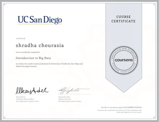 EDUCA
T
ION FOR EVE
R
YONE
CO
U
R
S
E
C E R T I F
I
C
A
TE
COURSE
CERTIFICATE
12/28/2016
shradha chourasia
Introduction to Big Data
an online non-credit course authorized by University of California, San Diego and
offered through Coursera
has successfully completed
Ilkay Altintas
Chief Data Science Officer
San Diego Supercomputer Center
Amarnath Gupta
Research Scientist
San Diego Supercomputer Center
Verify at coursera.org/verify/6XMWJ7VJEH2N
Coursera has confirmed the identity of this individual and
their participation in the course.
 