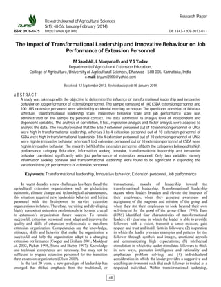 Research Paper
Research Journal of Agricultural Sciences
5(1): 48-56, January-February (2014)
ISSN: 0976-1675 https:// www.rjas.info DI: 1443-1209-2013-011
The Impact of Transformational Leadership and Innovative Behaviour on Job
Performance of Extension Personnel
M Saad Ali, L Manjunath and V S Yadav
Department of Agricultural Extension Education,
College of Agriculture, University of Agricultural Sciences, Dharwad - 580 005, Karnataka, India
e-mail: biyumi2000@yahoo.com
Received: 12 September 2013; Revised accepted: 05 January 2014
A B S T R A C T
A study was taken up with the objective to determine the influence of transformational leadership and innovative
behavior on job performance of extension personnel. The sample consisted of 100 KSDA extension personnel and
100 UAS extension personnel were selected by accidental meeting technique. The questioner consisted of bio data
schedule, transformational leadership scale, innovative behavior scale and job performance scale was
administrated on the sample by personal contact. The data submitted to analysis level of independent and
dependent variables. The analysis of correlation, t test, regression analysis and factor analysis were adapted to
analysis the data. The results revealed that the 6 to 7 extension personnel out of 10 extension personnel of UASs
were high in transformational leadership, whereas 3 to 4 extension personnel out of 10 extension personnel of
KSDA were high in transformational leadership. 3 to 4 extension personnel out of 10 extension personnel of UASs
were high in innovative behavior, whereas 1 to 2 extension personnel out of 10 extension personnel of KSDA were
high in innovative behavior. The majority (66%) of the extension personnel of both the categories belonged to high
performance category. Education, information seeking behavior, transformational leadership and innovative
behavior correlated significantly with job performance of extension personnel. Only two variables namely
information seeking behavior and transformational leadership were found to be significant in expanding the
variation in the job performance of extension personnel.
Key words: Transformational leadership, Innovative behavior, Extension personnel, Job performance
In recent decades a new challenges has been faced the
agricultural extension organizations such as globalizing
economic, climate change and technological advancements,
this situation required new leadership behavior and hiring
personnel with the brainpower to survive extension
organizations in future. Therefore, recruiting and developing
highly competent extension professionals is become crucial
to extension’s organization future success. To remain
successful, extension personnel must adapt and improve the
quality and skills of extension professionals to transform
extension organization. Competencies are the knowledge,
attitudes, skills and behavior that make the organization a
successful and help the organization adapt to a changing
extension performance (Cooper and Graham 2001, Maddy et
al. 2002, Pickett 1998, Stone and Bieber 1997). Knowledge
and technical competence are necessary, but may not be
sufficient to prepare extension personnel for the transition
their extension organization (Olson 2009).
In the last 20 years, a new paradigm of leadership has
emerged that shifted emphasis from the traditional, or
transactional, models of leadership toward the
transformational leadership. Transformational leadership
occurs when leaders broaden and elevate the interests of
their employees, when they generate awareness and
acceptance of the purposes and mission of the group and
when they stir their employees to look beyond their own
self-interest for the good of the group (Bass 1990). Bass
(1985) identified four characteristics of transformational
leaders: (1) charisma in which the leader is able to provide
followers with a vision, transmit a sense mission, gain
respect and trust and instill faith in followers; (2) inspiration
in which the leader provides examples and patterns for the
follower through symbols and images, emotional appeals
and communicating high expectations; (3) intellectual
stimulation in which the leader stimulates followers to think
in new ways, promotes intelligence and rationality and
emphasizes problem solving; and (4) individualized
consideration in which the leader provides a supportive and
coaching environment such that each follower is treated as a
respected individual. Within transformational leadership,
48
 