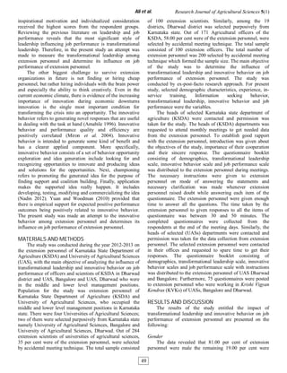 inspirational motivation and individualized consideration
received the highest scores from the respondent groups.
Reviewing the previous literature on leadership and job
performance reveals that the most significant style of
leadership influencing job performance is transformational
leadership. Therefore, in the present study an attempt was
made to measure the transformational leadership among
extension personnel and determine its influence on job
performance of extension personnel.
The other biggest challenge to survive extension
organizations in future is not finding or hiring cheap
personnel, but rather hiring individuals with the brain power
and especially the ability to think creatively. Even in the
current economic climate, there is evidence of the increasing
importance of innovation during economic downturns
innovation is the single most important condition for
transforming the crisis into an opportunity. The innovative
behavior refers to generating novel responses that are useful
in dealing with the task at hand (Amabile 1996). Innovative
behavior and performance quality and efficiency are
positively correlated (Miron et al. 2004). Innovative
behavior is intended to generate some kind of benefit and
has a clearer applied component. More specifically,
innovative behavior consists of a set of behavior opportunity
exploration and idea generation include looking for and
recognizing opportunities to innovate and producing ideas
and solutions for the opportunities. Next, championing
refers to promoting the generated idea for the purpose of
finding support and coalition building. Finally, application
makes the supported idea really happen. It includes
developing, testing, modifying and commercializing the idea
(Nadin 2012). Yuan and Woodman (2010) provided that
there is empirical support for expected positive performance
outcomes being positively related to innovative behavior.
The present study was made an attempt to the innovative
behavior among extension personnel and determines its
influence on job performance of extension personnel.
MATERIALS AND METHODS
The study was conducted during the year 2012-2013 on
the extension personnel of Karnataka State Department of
Agriculture (KSDA) and University of Agricultural Sciences
(UAS), with the main objective of analyzing the influence of
transformational leadership and innovative behavior on job
performance of officers and scientists of KSDA in Dharwad
district and UAS, Bangalore and UAS, Dharwad who were
in the middle and lower level management positions.
Population for the study was extension personnel of
Karnataka State Department of Agriculture (KSDA) and
University of Agricultural Sciences, who occupied the
middle and lower level management positions in Karnataka
state. There were four Universities of Agricultural Sciences;
two of them were selected purposively from Karnataka state
namely University of Agricultural Sciences, Bangalore and
University of Agricultural Sciences, Dharwad. Out of 284
extension scientists of universities of agricultural sciences,
35 per cent were of the extension personnel, were selected
by accidental meeting technique. The total sample consisted
of 100 extension scientists. Similarly, among the 19
districts, Dharwad district was selected purposively from
Karnataka state. Out of 171 Agricultural officers of the
KSDA, 58.00 per cent were of the extension personnel, were
selected by accidental meeting technique. The total sample
consisted of 100 extension officers. The total number of
extension personnel was 200 selected by accidental meeting
technique which formed the sample size. The main objective
of the study was to determine the influence of
transformational leadership and innovative behavior on job
performance of extension personnel. The study was
conducted by ex-post-facto research approach. For present
study, selected demographic characteristics, experience, in-
service training, Information seeking behavior,
transformational leadership, innovative behavior and job
performance were the variables.
The heads of selected Karnataka state department of
agriculture (KSDA) were contacted and permission was
taken for the study. The heads of (KSDA) departments was
requested to attend monthly meetings to get needed data
from the extension personnel. To establish good rapport
with the extension personnel, introduction was given about
the objectives of the study, importance of their cooperation
and their sincere response. The questionnaire booklet
consisting of demographics, transformational leadership
scale, innovative behavior scale and job performance scale
was distributed to the extension personnel during meetings.
The necessary instructions were given to extension
personnel on mode of answering the statements and
necessary clarification was made whenever extension
personnel raised doubt while answering each item of the
questionnaire. The extension personnel were given enough
time to answer all the questions. The time taken by the
extension personnel to given responses to all the items of
questionnaire was between 30 and 50 minutes. The
completed questionnaires were collected from the
respondents at the end of the meeting days. Similarly, the
heads of selected (UASs) departments were contacted and
permission was taken for the data collection from extension
personnel. The selected extension personnel were contacted
in their offices and requested to spare time to get their
responses. The questionnaire booklet consisting of
demographics, transformational leadership scale, innovative
behavior scales and job performance scale with instructions
was distributed to the extension personnel of UAS Dharwad
and Bangalore. Furthermore, 75 questionnaires were posted
to extension personnel who were working in Krishi Vigyan
Kendras (KVKs) of UASs, Bangalore and Dharwad.
RESULTS AND DISCUSSION
The results of the study entitled the impact of
transformational leadership and innovative behavior on job
performance of extension personnel are presented on the
following:
Gender
The data revealed that 81.00 per cent of extension
personnel were male the remaining 19.00 per cent were
Ali et al. Research Journal of Agricultural Sciences 5(1)
49
 