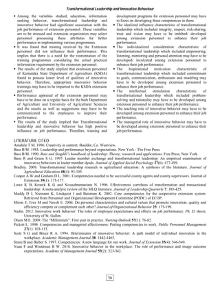  Among the variables studied, education, information
seeking behavior, transformational leadership and
innovative behavior had significant association with the
job performance of extension personnel. These variables
are to be stressed and extension organization may select
personnel possessing these attributes for better
performance in implementing various programmes.
 It was found that training received by the Extension
personnel did not influence their performance. This
implies that there is a need for the reorientation of the
training programmes considering the actual practical
information requirement by the extension personnel.
 The results of the study implied that extension personnel
of Karnataka State Department of Agriculture (KSDA)
found to possess lower level of qualities of innovative
behavior. Therefore, appropriate innovative behavior
trainings may have to be imparted to the KSDA extension
personnel.
 Performance appraisal of the extension personnel may
have to be done on a regular basis for the both Department
of Agriculture and University of Agricultural Sciences
and the results as well as suggestions may have to be
communicated to the employees to improve their
performance.
 The results of the study implied that Transformational
leadership and innovative behavior has high positive
influence on job performance. Therefore, training and
development programs for extension personnel may have
to focus on developing these competences in them.
 The idealized influence characteristic of transformational
leadership which included integrity, respect, risk-sharing,
trust and vision may have to be imbibed/ developed
among extension personnel to enhance their job
performance.
 The individualized consideration characteristic of
transformational leadership which included empowering,
listening, mentoring and personal attention may have to be
developed/ inculcated among extension personnel to
enhance their job performance.
 The Inspirational motivation characteristic of
transformational leadership which included commitment
to goals, communication, enthusiasm and modeling may
have to be developed among extension personnel to
enhance their job performance.
 The intellectual stimulation characteristic of
transformational leadership which included problem-
solving and rationality may have to be developed among
extension personnel to enhance their job performance.
 The teaching role of innovative behavior may have to be
developed among extension personnel to enhance their job
performance.
 The managerial role of innovative behavior may have to
be developed among extension personnel to enhance their
job performance.
LITERATURE CITED
Amabile T M. 1996. Creativity in context. Boulder, Co. Westview.
Bass B M. 1985. Leadership and performance beyond expectations. New York : The Free Press
Bass B M. 1990. Bass and Stogdill’s handbook of leadership: Theory, research and applications. Free Press, New York.
Basu R and Green S G. 1997. Leader member exchange and transformational leadership: An empirical examination of
innovative behaviors in leader member dyads. Journal of Applied Social Psychology 27(6): 477-499.
Bradley. 2009. Transformational leadership research in agricultural education: A synthesis of the literature. Journal of
Agricultural Education 48(4): 93-105.
Cooper A W and Graham D L. 2001. Competencies needed to be successful county agents and county supervisors. Journal of
Extension 39(1): 175-177.
Lowe K B, Kroeck K G and Sivasubramaniam N. 1996. Effectiveness correlates of transformation and transactional
leadership: A meta-analytic review of the MLQ literature. Journal of Leadership Quarterly 7: 385-425.
Maddy D J, Niemann K, Lindquist J and Bateman K. 2002. Core competencies for the cooperative extension system.
Retrieved from Personnel and Organizational Development Committee (PODC) of ECOP.
Miron E, Erez M and Naveh E. 2004. Do personal characteristics and cultural values that promote innovation, quality and
efficiency compete or complement each other? Journal of Organizational Behavior 25: 175-199.
Nadin. 2012. Innovative work behavior: The roles of employee expectations and effects on job performance. Ph. D. thesis,
University of St. Gallen.
Olson M E. 2009. The “Millennials”: First year in practice. Nursing Outlook 57(1): 76-82.
Pickett L. 1998. Competencies and managerial effectiveness: Putting competencies to work. Public Personnel Management
27(1): 103-115.
Scott S G and Bruce R A. 1994. Determinants of innovative behavior: A path model of individual innovation in the
workplace. Academic Management Journal 38: 1442-1465.
Stone B and Bieber S. 1997. Competencies: A new language for our work. Journal of Extension 35(4): 546-549.
Yuan F and Woodman R W. 2010. Innovative behavior in the workplace: The role of performance and image outcome
expectations. Academy of Management Journal 53(2): 323-342.
Transformational Leadership and Innovative Behaviour
56
 